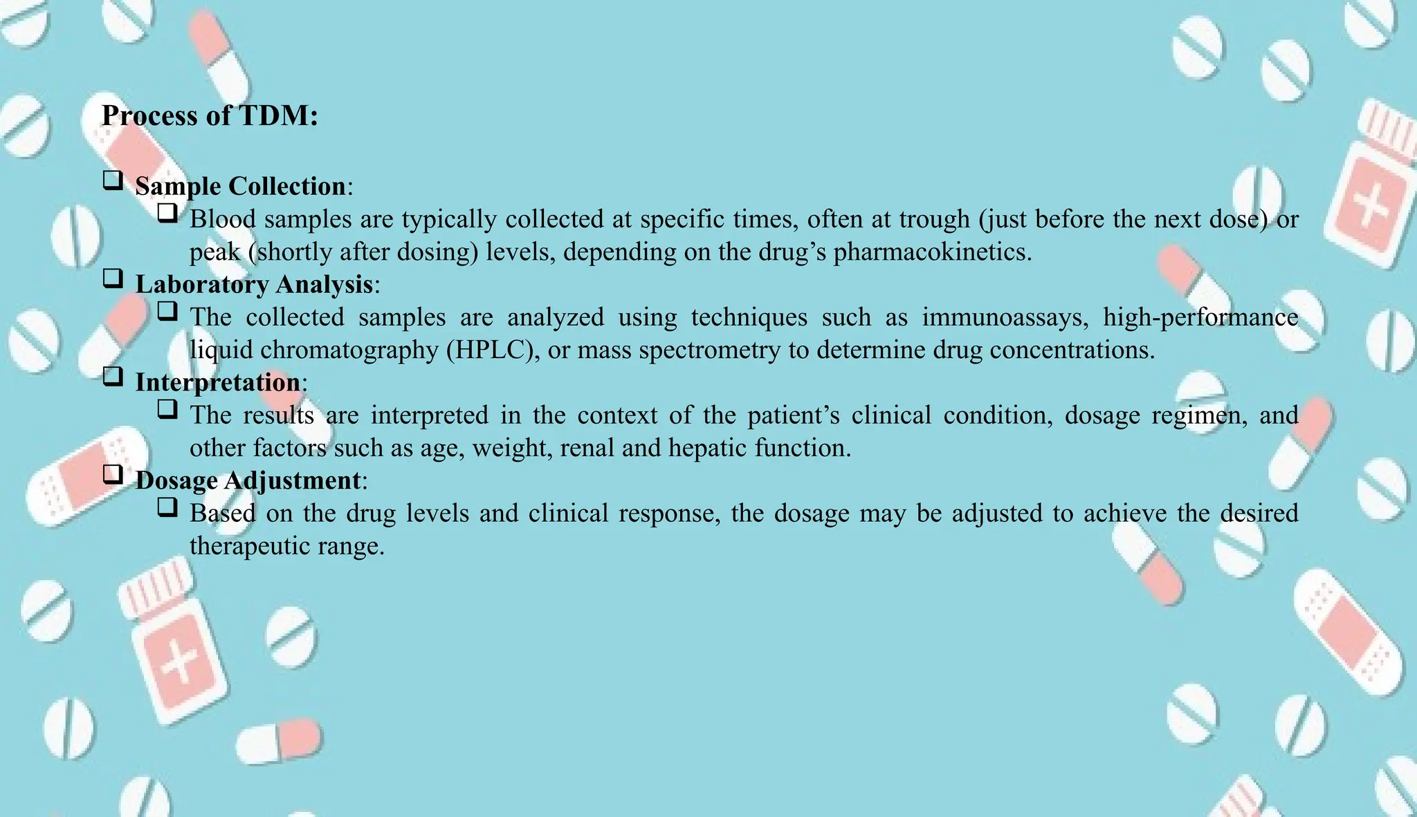 AUCoPS 6
Process of TDM:
 Sample Collection:
 Blood samples are typically collected at specific times, often at trough (just before the next dose) or
peak (shortly after dosing) levels, depending on the drug’s pharmacokinetics.
 Laboratory Analysis:
 The collected samples are analyzed using techniques such as immunoassays, high-performance
liquid chromatography (HPLC), or mass spectrometry to determine drug concentrations.
 Interpretation:
 The results are interpreted in the context of the patient’s clinical condition, dosage regimen, and
other factors such as age, weight, renal and hepatic function.
 Dosage Adjustment:
 Based on the drug levels and clinical response, the dosage may be adjusted to achieve the desired
therapeutic range.
 