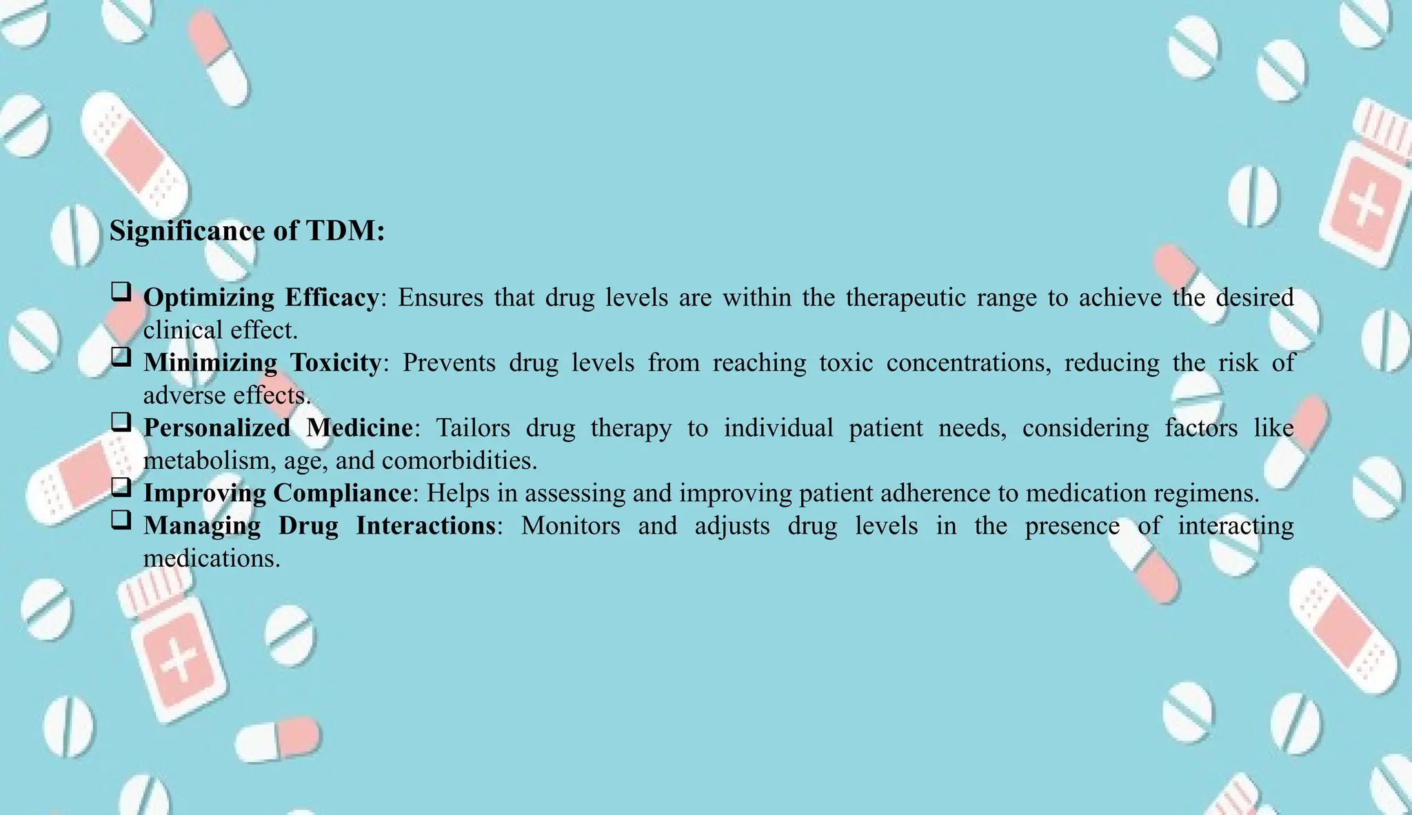 AUCoPS 7
Significance of TDM:
 Optimizing Efficacy: Ensures that drug levels are within the therapeutic range to achieve the desired
clinical effect.
 Minimizing Toxicity: Prevents drug levels from reaching toxic concentrations, reducing the risk of
adverse effects.
 Personalized Medicine: Tailors drug therapy to individual patient needs, considering factors like
metabolism, age, and comorbidities.
 Improving Compliance: Helps in assessing and improving patient adherence to medication regimens.
 Managing Drug Interactions: Monitors and adjusts drug levels in the presence of interacting
medications.
 