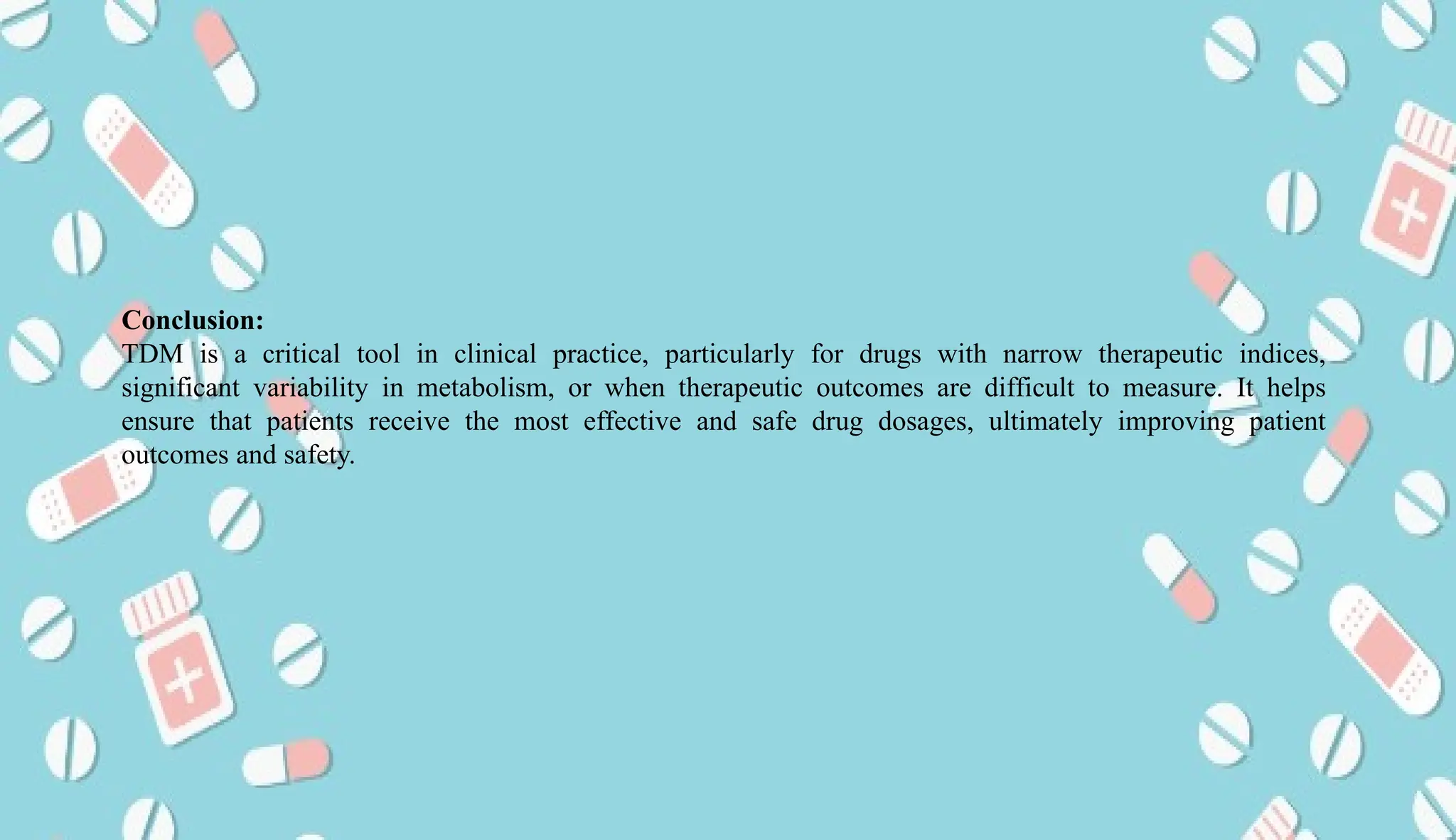AUCoPS 8
Conclusion:
TDM is a critical tool in clinical practice, particularly for drugs with narrow therapeutic indices,
significant variability in metabolism, or when therapeutic outcomes are difficult to measure. It helps
ensure that patients receive the most effective and safe drug dosages, ultimately improving patient
outcomes and safety.
 