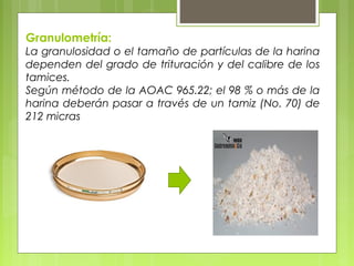 Granulometría:
La granulosidad o el tamaño de partículas de la harina
dependen del grado de trituración y del calibre de los
tamices.
Según método de la AOAC 965.22; el 98 % o más de la
harina deberán pasar a través de un tamiz (No. 70) de
212 micras
 