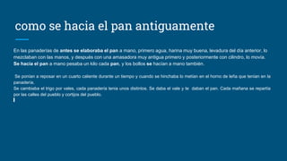 como se hacia el pan antiguamente
En las panaderías de antes se elaboraba el pan a mano, primero agua, harina muy buena, levadura del día anterior, lo
mezclaban con las manos, y después con una amasadora muy antigua primero y posteriormente con cilindro, lo movía.
Se hacía el pan a mano pesaba un kilo cada pan, y los bollos se hacían a mano también.
Se ponían a reposar en un cuarto caliente durante un tiempo y cuando se hinchaba lo metían en el horno de leña que tenían en la
panadería.
Se cambiaba el trigo por vales, cada panadería tenia unos distintos. Se daba el vale y te daban el pan. Cada mañana se repartía
por las calles del pueblo y cortijos del pueblo.
 