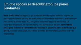 En que épocas se descubrieron los panes
leudantes
Hace 5.000 años los egipcios ¡ya utilizaban levadura para elaborar su pan! Se
habían dado cuenta de esta especificidad sin entenderla realmente. Algún tiempo
más tarde, el primer siglo A.C, los galos añadieron espuma de cerveza (la
superficie espumosa de sus cervezas) a su elaboración de pan. Este método
sirvió para acelerar la fermentación y mejorar el sabor del pan y la forma en que
crecía. Gracias a los galos, cuando te levantas por la mañana, puedes comerte
una tostada.
 