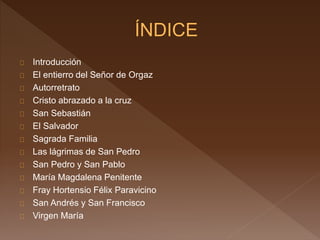 Introducción 
El entierro del Señor de Orgaz 
Autorretrato 
Cristo abrazado a la cruz 
San Sebastián 
El Salvador 
Sagrada Familia 
Las lágrimas de San Pedro 
San Pedro y San Pablo 
María Magdalena Penitente 
Fray Hortensio Félix Paravicino 
San Andrés y San Francisco 
Virgen María 
 