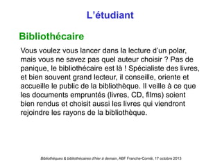 Bibliothèques & bibliothécaires d’hier à demain, ABF Franche-Comté, 17 octobre 2013
L’étudiant
Bibliothécaire
Vous voulez vous lancer dans la lecture d’un polar,
mais vous ne savez pas quel auteur choisir ? Pas de
panique, le bibliothécaire est là ! Spécialiste des livres,
et bien souvent grand lecteur, il conseille, oriente et
accueille le public de la bibliothèque. Il veille à ce que
les documents empruntés (livres, CD, films) soient
bien rendus et choisit aussi les livres qui viendront
rejoindre les rayons de la bibliothèque.
 
