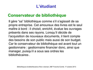 Bibliothèques & bibliothécaires d’hier à demain, ABF Franche-Comté, 17 octobre 2013
L’étudiant
Conservateur de bibliothèque
Il gère “sa” bibliothèque comme s’il s’agissait de sa
propre entreprise. Cet amoureux des livres est le seul
maître à bord : il choisit, enrichit, évalue les ouvrages
présents dans ses rayons. Lorsqu’il décide de
l’acquisition de nouveaux documents, il tient compte
des besoins de son public mais aussi de son budget.
Car le conservateur de bibliothèque est avant tout un
gestionnaire : gestionnaire financier donc, ainsi que
manager, puisqu’il a sous ses ordres les
bibliothécaires .
 