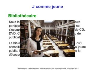 Bibliothèques & bibliothécaires d’hier à demain, ABF Franche-Comté, 17 octobre 2013
J comme jeune
Bibliothécaire
Sous la direction du conservateur, le bibliothécaire
participe à la gestion du fonds documentaire. Il ne
s’occupe pas uniquement de livres mais aussi de CD,
DVD, Cédéroms, livres audio, de magazines ou de
publications spécialisées.
Le bibliothécaire répond aux besoins du public, qu’il
conseille et guide dans sa recherche. Auprès du jeune
public, il éveille la sensibilité et donne le goût de la
découverte de la lecture et des livres.
 