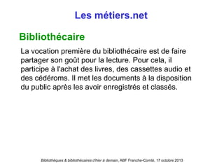Bibliothèques & bibliothécaires d’hier à demain, ABF Franche-Comté, 17 octobre 2013
Les métiers.net
Bibliothécaire
La vocation première du bibliothécaire est de faire
partager son goût pour la lecture. Pour cela, il
participe à l'achat des livres, des cassettes audio et
des cédéroms. Il met les documents à la disposition
du public après les avoir enregistrés et classés.
 