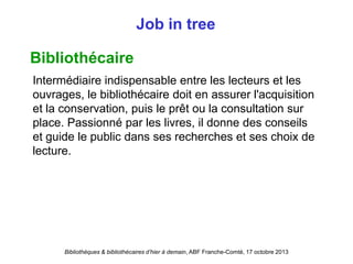 Bibliothèques & bibliothécaires d’hier à demain, ABF Franche-Comté, 17 octobre 2013
Job in tree
Bibliothécaire
Intermédiaire indispensable entre les lecteurs et les
ouvrages, le bibliothécaire doit en assurer l'acquisition
et la conservation, puis le prêt ou la consultation sur
place. Passionné par les livres, il donne des conseils
et guide le public dans ses recherches et ses choix de
lecture.
 
