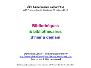 Bibliothèques & bibliothécaires d’hier à demain, ABF Franche-Comté, 17 octobre 2013
Être bibliothécaire aujourd’hui
ABF Franche-Comté, Mandeure, 17 octobre 2012
Bibliothèques
& bibliothécaires
d’hier à demain
Dominique Lahary – dom.lahary@orange.fr
http://www.lahary.fr/pro | http://lahary.wordpress.com
Intervenant à titre personnel
 