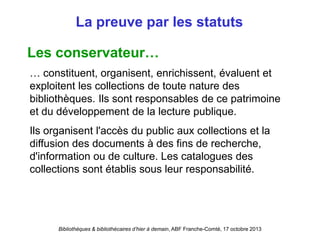 Bibliothèques & bibliothécaires d’hier à demain, ABF Franche-Comté, 17 octobre 2013
La preuve par les statuts
Les conservateur…
… constituent, organisent, enrichissent, évaluent et
exploitent les collections de toute nature des
bibliothèques. Ils sont responsables de ce patrimoine
et du développement de la lecture publique.
Ils organisent l'accès du public aux collections et la
diffusion des documents à des fins de recherche,
d'information ou de culture. Les catalogues des
collections sont établis sous leur responsabilité.
 