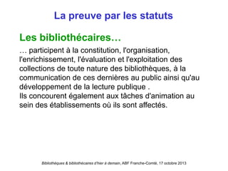 Bibliothèques & bibliothécaires d’hier à demain, ABF Franche-Comté, 17 octobre 2013
La preuve par les statuts
Les bibliothécaires…
… participent à la constitution, l'organisation,
l'enrichissement, l'évaluation et l'exploitation des
collections de toute nature des bibliothèques, à la
communication de ces dernières au public ainsi qu'au
développement de la lecture publique .
Ils concourent également aux tâches d'animation au
sein des établissements où ils sont affectés.
 