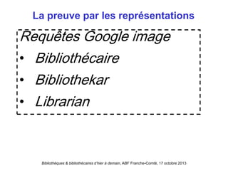 Bibliothèques & bibliothécaires d’hier à demain, ABF Franche-Comté, 17 octobre 2013
La preuve par les représentations
Requêtes Google image
• Bibliothécaire
• Bibliothekar
• Librarian
 