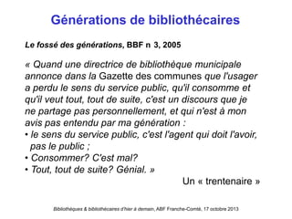 Bibliothèques & bibliothécaires d’hier à demain, ABF Franche-Comté, 17 octobre 2013
Générations de bibliothécaires
« Quand une directrice de bibliothèque municipale
annonce dans la Gazette des communes que l'usager
a perdu le sens du service public, qu'il consomme et
qu'il veut tout, tout de suite, c'est un discours que je
ne partage pas personnellement, et qui n'est à mon
avis pas entendu par ma génération :
• le sens du service public, c'est l'agent qui doit l'avoir,
pas le public ;
• Consommer? C'est mal?
• Tout, tout de suite? Génial. »
Un « trentenaire »
Le fossé des générations, BBF n 3, 2005
 