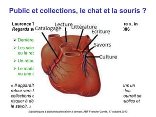 Bibliothèques & bibliothécaires d’hier à demain, ABF Franche-Comté, 17 octobre 2013
Public et collections, le chat et la souris ?
 Derrière les collections, l’émergence des publics
 Les sciences de l’information et les NTIC
ou la recherche de nouvelles formes de technicité
 Un retour aux collections ?
 Le management, une nouvelle identité
ou une déprofessionalisation ?
Laurence Tarin, « L’évolution du métier de bibliothécaire », in
Regards sur un demi siècle, cinquantenaire du BBF, 2006
« Il apparaît alors que l’avenir de cette profession réside dans un
retour vers le coeur de métier – le renouveau d’intérêt pour les
collections et leur contenu semble le confirmer – que l’on pourrait se
risquer à définir comme la construction d’un lien entre les publics et
le savoir. »
 