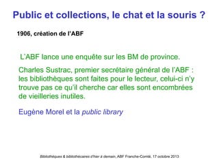 Bibliothèques & bibliothécaires d’hier à demain, ABF Franche-Comté, 17 octobre 2013
Public et collections, le chat et la souris ?
L’ABF lance une enquête sur les BM de province.
Charles Sustrac, premier secrétaire général de l’ABF :
les bibliothèques sont faites pour le lecteur, celui-ci n’y
trouve pas ce qu’il cherche car elles sont encombrées
de vieilleries inutiles.
1906, création de l’ABF
Eugène Morel et la public library
 