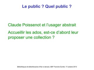 Bibliothèques & bibliothécaires d’hier à demain, ABF Franche-Comté, 17 octobre 2013
Le public ? Quel public ?
Claude Poissenot et l’usager abstrait
Accueillir les ados, est-ce d’abord leur
proposer une collection ?
 
