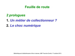 Bibliothèques & bibliothécaires d’hier à demain, ABF Franche-Comté, 17 octobre 2013
2 prologues
1. Un métier de collectionneur ?
2. Le choc numérique
Feuille de route
 