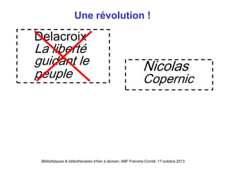 Bibliothèques & bibliothécaires d’hier à demain, ABF Franche-Comté, 17 octobre 2013
Une révolution !
Delacroix
La liberté
guidant le
peuple
Nicolas
Copernic
 