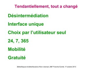 Bibliothèques & bibliothécaires d’hier à demain, ABF Franche-Comté, 17 octobre 2013
Tendantiellement, tout a changé
Désintermédiation
Interface unique
Choix par l’utilisateur seul
24, 7, 365
Mobilité
Gratuité
 
