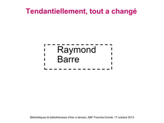 Bibliothèques & bibliothécaires d’hier à demain, ABF Franche-Comté, 17 octobre 2013
Tendantiellement, tout a changé
Raymond
Barre
 