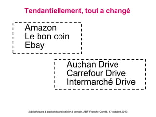 Bibliothèques & bibliothécaires d’hier à demain, ABF Franche-Comté, 17 octobre 2013
Tendantiellement, tout a changé
Amazon
Le bon coin
Ebay
Auchan Drive
Carrefour Drive
Intermarché Drive
 