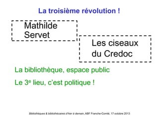 Bibliothèques & bibliothécaires d’hier à demain, ABF Franche-Comté, 17 octobre 2013
La troisième révolution !
Mathilde
Servet
Les ciseaux
du Credoc
La bibliothèque, espace public
Le 3e lieu, c’est politique !
 