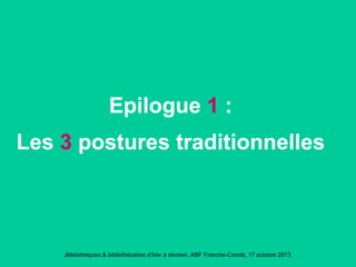 Bibliothèques & bibliothécaires d’hier à demain, ABF Franche-Comté, 17 octobre 2013
Epilogue 1 :
Les 3 postures traditionnelles
 