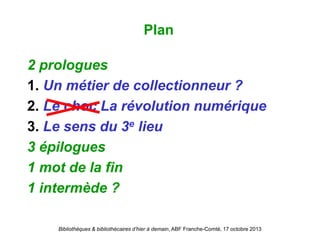 Bibliothèques & bibliothécaires d’hier à demain, ABF Franche-Comté, 17 octobre 2013
2 prologues
1. Un métier de collectionneur ?
2. Le choc La révolution numérique
3. Le sens du 3e lieu
3 épilogues
1 mot de la fin
1 intermède ?
Plan
 