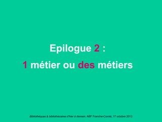 Bibliothèques & bibliothécaires d’hier à demain, ABF Franche-Comté, 17 octobre 2013
Epilogue 2 :
1 métier ou des métiers
 