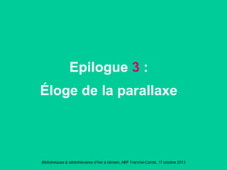 Bibliothèques & bibliothécaires d’hier à demain, ABF Franche-Comté, 17 octobre 2013
Epilogue 3 :
Éloge de la parallaxe
 