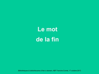 Bibliothèques & bibliothécaires d’hier à demain, ABF Franche-Comté, 17 octobre 2013
Le mot
de la fin
 