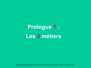 Bibliothèques & bibliothécaires d’hier à demain, ABF Franche-Comté, 17 octobre 2013
Prologue 1 :
Les 3 métiers
 
