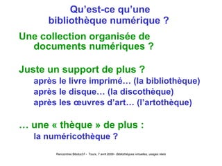 Qu’est-ce qu’une bibliothèque numérique ?  Une collection organisée de documents numériques ? Juste un support de plus ? après le livre imprimé… (la bibliothèque) après le disque… (la discothèque) après les œuvres d’art… (l’artothèque) …  une « thèque » de plus : la numéricothèque ? 