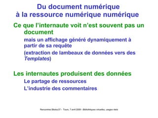Du document numérique à la ressource numérique numérique  Ce que l’internaute voit n’est souvent pas un document mais un affichage généré dynamiquement à partir de sa requête (extraction de lambeaux de données vers des  Templates ) Les internautes produisent des données Le partage de ressources L’industrie des commentaires 