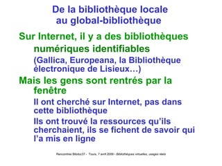 De la bibliothèque locale au global-bibliothèque  Sur Internet, il y a des bibliothèques numériques identifiables (Gallica, Europeana, la Bibliothèque électronique de Lisieux…) Mais les gens sont rentrés par la fenêtre Il ont cherché sur Internet, pas dans cette bibliothèque Ils ont trouvé la ressources qu’ils cherchaient, ils se fichent de savoir qui l’a mis en ligne 