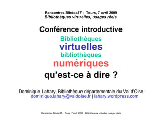 Rencontres Bibdoc37 -  Tours, 7 avril 2009 Bibliothèques virtuelles, usages réels   Conférence introductive Bibliothèques virtuelles bibliothèques numériques qu’est-ce à dire ? Dominique Lahary, Bibliothèque départementale du Val d'Oise   [email_address]  |  lahary.wordpress.com 