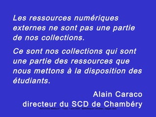 Caraco Les ressources numériques externes ne sont pas une partie de nos collections. Ce sont nos collections qui sont une partie des ressources que nous mettons à la disposition des étudiants. Alain Caraco directeur du SCD de Chambéry 