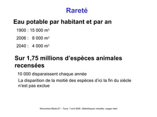 Rareté  Eau potable par habitant et par an 1900 : 15 000 m 3 2006 :  8 000 m 3 2040 :  4 000 m 3 Sur 1,75 millions d’espèces animales recensées 10 000 disparaissent chaque année La disparition de la moitié des espèces d’ici la fin du siècle   n’est pas exclue 