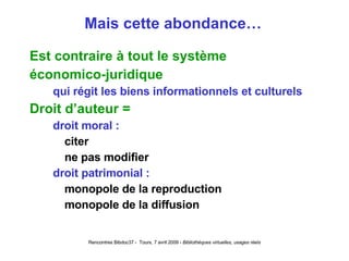 Mais cette abondance… Est contraire à tout le système économico-juridique qui régit les biens informationnels et culturels Droit d’auteur = droit moral : citer ne pas modifier droit patrimonial : monopole de la reproduction monopole de la diffusion 