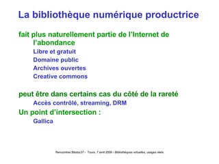 La bibliothèque numérique productrice fait plus naturellement partie de l’Internet de l’abondance Libre et gratuit Domaine public Archives ouvertes Creative commons peut être dans certains cas du côté de la rareté Accès contrôlé, streaming, DRM Un point d’intersection :  Gallica 