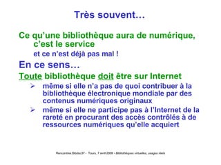 Très souvent… Ce qu’une bibliothèque aura de numérique, c’est le service et ce n’est déjà pas mal ! En ce sens… Toute  bibliothèque  doit  être sur Internet même si elle n’a pas de quoi contribuer à la bibliothèque électronique mondiale par des contenus numériques originaux même si elle ne participe pas à l’Internet de la rareté en procurant des accès contrôlés à de  ressources numériques qu’elle acquiert 