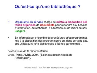 Qu’est-ce qu’une bibliothèque ?  Organisme ou service  chargé de  mettre à disposition des fonds organisés  de  documents  pour répondre aux besoins d’information, de recherche, d’éducation ou de loisirs de ses  usagers . En informatique, ensemble de procédures et/ou programmes mis à la disposition des programmeurs ou, dans certains cas, des utilisateurs (une bibliothèque d’icônes par exemple). Vocabulaire de la documentation . 3 e  éd. Paris, ADBS, 2004. (Sciences et techniques de l’information).   