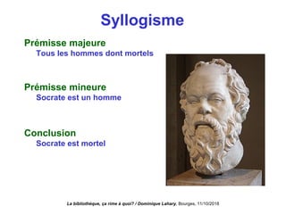 Syllogisme
Prémisse majeure
Tous les hommes dont mortels
Prémisse mineure
Socrate est un homme
Conclusion
Socrate est mortel
La bibliothèque, ça rime à quoi? / Dominique Lahary. Bourges, 11/10/2018
 