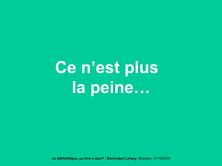 Ce n’est plus
la peine…
La bibliothèque, ça rime à quoi? / Dominique Lahary. Bourges, 11/10/2018
 