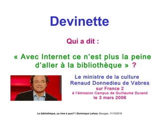 Devinette
Qui a dit :
« Avec Internet ce n’est plus la peine
d’aller à la bibliothèque » ?
Le ministre de la culture
Renaud Donnedieu de Vabres
sur France 2
à l’émission Campus de Guillaume Durand
le 3 mars 2006
La bibliothèque, ça rime à quoi? / Dominique Lahary. Bourges, 11/10/2018
 