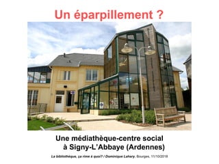 Un éparpillement ?
Une médiathèque-centre social
à Signy-L’Abbaye (Ardennes)
La bibliothèque, ça rime à quoi? / Dominique Lahary. Bourges, 11/10/2018
 