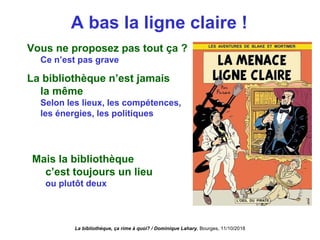 A bas la ligne claire !
Vous ne proposez pas tout ça ?
Ce n’est pas grave
La bibliothèque n’est jamais
la même
Selon les lieux, les compétences,
les énergies, les politiques
Mais la bibliothèque
c’est toujours un lieu 
ou plutôt deux
La bibliothèque, ça rime à quoi? / Dominique Lahary. Bourges, 11/10/2018
 