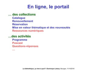 En ligne, le portail
… des collections
Catalogue
Renouvellement
Réservation
Mise en valeur thématique et des nouveautés
Ressources numériques
…des activités
Programme
Poscast
Questions-réponses
…
La bibliothèque, ça rime à quoi? / Dominique Lahary. Bourges, 11/10/2018
 