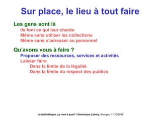Sur place, le lieu à tout faire
Les gens sont là
Ils font ce qui leur chante
Même sans utiliser les collections
Même sans s’adresser au personnel
Qu’avons vous à faire ?
Proposer des ressources, services et activités
Laisser faire
Dans la limite de la légalité
Dans la limite du respect des publics
La bibliothèque, ça rime à quoi? / Dominique Lahary. Bourges, 11/10/2018
 