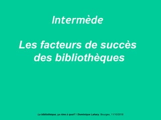 Intermède
Les facteurs de succès
des bibliothèques
La bibliothèque, ça rime à quoi? / Dominique Lahary. Bourges, 11/10/2018
 